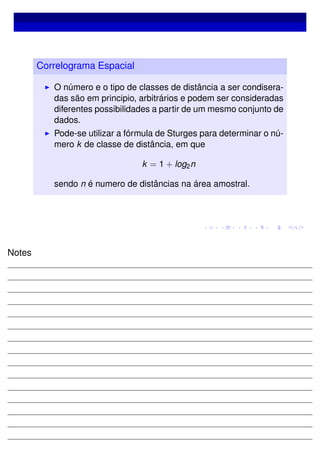 Correlograma Espacial
O número e o tipo de classes de distância a ser condisera-
das são em principio, arbitrários e podem ser consideradas
diferentes possibilidades a partir de um mesmo conjunto de
dados.
Pode-se utilizar a fórmula de Sturges para determinar o nú-
mero k de classe de distância, em que
k = 1 + log2n
sendo n é numero de distâncias na área amostral.
Notes
 