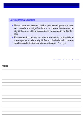 Correlograma Espacial
Neste caso, os valores obtidos pelo correlograma podem
ser considerados signiﬁcativos a um determinado nível de
signiﬁcância α, utilizando o critério de correção de Bonfer-
roni
Esta correção consiste em ajustar o nível de probabilidade
α em que se avalia a signiﬁcância, dividindo pelo numero
de classes de distância k de maneira que α = α/k.
Notes
 