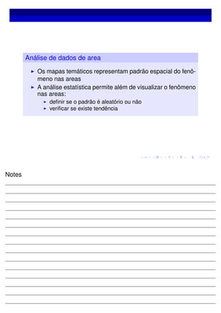 Análise de dados de area
Os mapas temáticos representam padrão espacial do fenô-
meno nas areas
A análise estatística permite além de visualizar o fenômeno
nas areas:
deﬁnir se o padrão é aleatório ou não
veriﬁcar se existe tendência
Notes
 