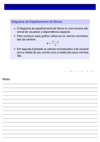 Diagrama de Espalhamento de Moran
O diagrama de espalhamento de Moran é uma maneira adi-
cional de visualizar a dependência espacial.
Para construir esse gráﬁco utiliza-se os valores normaliza-
dos da variável
a =
z − µ
σ
Em seguida é plotado os valores normalizados a da variável
com a média do seu vizinho com a média dos seus vizinhos
Wa
Notes
 