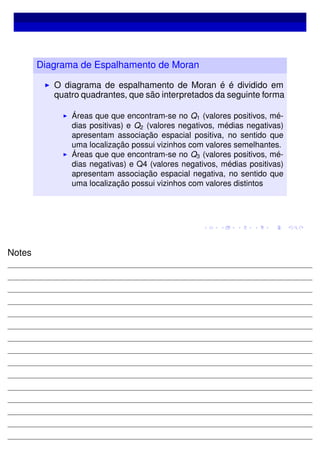 Diagrama de Espalhamento de Moran
O diagrama de espalhamento de Moran é é dividido em
quatro quadrantes, que são interpretados da seguinte forma
Áreas que que encontram-se no Q1 (valores positivos, mé-
dias positivas) e Q2 (valores negativos, médias negativas)
apresentam associação espacial positiva, no sentido que
uma localização possui vizinhos com valores semelhantes.
Áreas que que encontram-se no Q3 (valores positivos, mé-
dias negativas) e Q4 (valores negativos, médias positivas)
apresentam associação espacial negativa, no sentido que
uma localização possui vizinhos com valores distintos
Notes
 