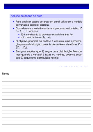 Análise de dados de area
Para analisar dados de area em geral utiliza-se o modelo
de variação espacial discreta.
Considere-se a existência de um processo estocástico Zi
i = 1, ..., n , em que:
Zi é a realização do processo espacial na área i e
n é o total de áreas (A1, ...An
O objetivo principal da análise é construir uma aproxima-
ção para a distribuição conjunta de variáveis aleatórias Z =
{Z1, ...Zn}.
Em geral supões que Zi segue uma distribuição Poisson,
mas quando a variável é taxas ou médias, pode-se supor
que Zi segue uma distribuição normal
Notes
 