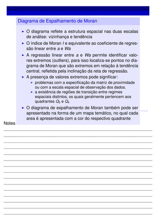 Diagrama de Espalhamento de Moran
O diagrama reﬂete a estrutura espacial nas duas escalas
de análise: vizinhança e tendência
O índice de Moran I e equivalente ao coeﬁciente de regres-
são linear entre a e Wa
A regressão linear entre a e Wa permite identiﬁcar valo-
res extremos (outliers), para isso localiza-se pontos no dia-
grama de Moran que são extremos em relação à tendência
central, reﬂetida pela inclinação da reta de regressão.
A presença de valores extremos pode signiﬁcar:
problemas com a especiﬁcação da matriz de proximidade
ou com a escala espacial de observação dos dados.
a existência de regiões de transição entre regimes
espaciais distintos, os quais geralmente pertencem aos
quadrantes Q3 e Q4
O diagrama de espalhamento de Moran também pode ser
apresentado na forma de um mapa temático, no qual cada
area é apresentada com a cor do respectivo quadrante
Notes
 