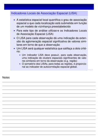 Indicadores Locais de Associação Espacial (LISA)
A estatística espacial local quantiﬁca o grau de associação
espacial a que cada localização está submetida em função
de um modelo de vizinhança preestabelecido
Para este tipo de análise utilizas-e os Indicadores Locais
de Associação Espacial (LISA)
O LISA para cada observação dá uma indicação da exten-
são da aglomeração espacial signiﬁcativa de valores simi-
lares em torno de que a observação
Um LISA será qualquer estatística que satifaça a dois crité-
rio:
Um indicador LISA deve possuir, para cada observação,
uma indicação de clusters espaciais signiﬁcantes de valo-
res similares em torno da observação (e.g. região)
O somatório dos LISAs, para todas as regiões, é proporcio-
nal ao indicador de autocorrelação espacial global.
Notes
 