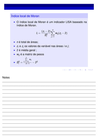 Índice local de Moran
O índice local de Moran é um indicador LISA baseado na
índice de Moran.
Ii =
(zi − ¯z)
S2
i
n
j=1
wij(zj − ¯z)
n é total de áreas;
zi e zj os valores da variável nas áreas i e j;
¯z é média geral ;
wij é a matriz de pesos
S2
i =
n
j=1,i=j
wij
n−1 − ¯z2
Notes
 