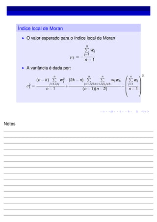 Índice local de Moran
O valor esperado para o índice local de Moran
µIi
= −
n
j=1
wij
n − 1
A variância é dada por:
σ2
Ii
=
(n − k)
n
j=1,i=j
w2
ij
n − 1
+
(2k − n)
n
j=1,i=j
n
k=1,i=j,j=k
wij wik
(n − 1)(n − 2)
−





n
j=1
wij
n − 1





2
Notes
 