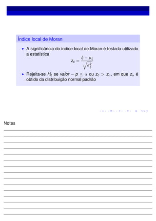 Índice local de Moran
A signiﬁcância do índice local de Moran é testada utilizado
a estatística
zc =
Ii − µIi
σ2
Ii
Rejeita-se H0 se valor − p ≤ α ou zc > zα, em que zα é
obtido da distribuição normal padrão
Notes
 