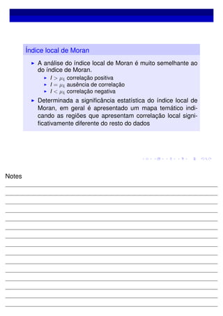 Índice local de Moran
A análise do índice local de Moran é muito semelhante ao
do índice de Moran.
I > µIi
correlação positiva
I = µIi
ausência de correlação
I < µIi
correlação negativa
Determinada a signiﬁcância estatística do índice local de
Moran, em geral é apresentado um mapa temático indi-
cando as regiões que apresentam correlação local signi-
ﬁcativamente diferente do resto do dados
Notes
 