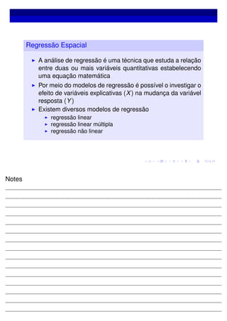 Regressão Espacial
A análise de regressão é uma técnica que estuda a relação
entre duas ou mais variáveis quantitativas estabelecendo
uma equação matemática
Por meio do modelos de regressão é possível o investigar o
efeito de variáveis explicativas (X) na mudança da variável
resposta (Y)
Existem diversos modelos de regressão
regressão linear
regressão linear múltipla
regressão não linear
Notes
 