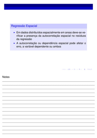 Regressão Espacial
Em dados distribuídos espacialmente em areas deve-se ve-
riﬁcar a presença da autocorrelação espacial no resíduos
da regressão
A autocorrelação ou dependência espacial pode afetar o
erro, a variável dependente ou ambos
Notes
 