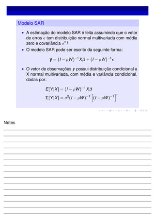 Modelo SAR
A estimação do modelo SAR é feita assumindo que o vetor
de erros tem distribuição normal multivariada com média
zero e covariância σ2I
O modelo SAR pode ser escrito da seguinte forma:
y = (I − ρW)−1
Xβ + (I − ρW)−1
O vetor de observações y possui distribuição condicional a
X normal multivariada, com média e variância condicional,
dadas por:
E[Y|X] = (I − ρW)−1
Xβ
Σ[Y|X] = σ2
(I − ρW)−1
(I − ρW)−1
Notes
 