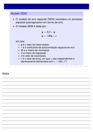 Modelo SEM
O modelo de erro espacial (SEM) considera um processo
espacial autoregressivo em termo de erro
O modelo SEM é dada por:
y = Xβ + u
u = λWu +
em que:
y é o vetor de observações
λ é o coeﬁciente de autocorrelação espacial de erro
W é a matriz de vizinhança
X é matriz de regressão
β é vetor de covariáveis
é o vetor de erros, em que i são independentes e
identicamente distribuídos com i ∼ N(0, σ2
)
Notes
 