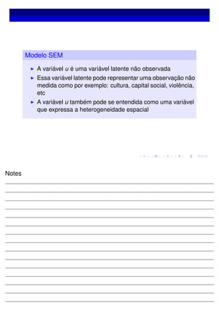 Modelo SEM
A variável u é uma variável latente não observada
Essa variável latente pode representar uma observação não
medida como por exemplo: cultura, capital social, violência,
etc
A variável u também pode se entendida como uma variável
que expressa a heterogeneidade espacial
Notes
 