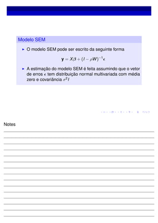 Modelo SEM
O modelo SEM pode ser escrito da seguinte forma
y = Xβ + (I − ρW)−1
A estimação do modelo SEM é feita assumindo que o vetor
de erros tem distribuição normal multivariada com média
zero e covariância σ2I
Notes
 