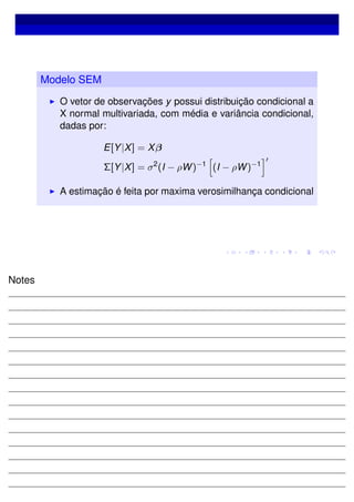 Modelo SEM
O vetor de observações y possui distribuição condicional a
X normal multivariada, com média e variância condicional,
dadas por:
E[Y|X] = Xβ
Σ[Y|X] = σ2
(I − ρW)−1
(I − ρW)−1
A estimação é feita por maxima verosimilhança condicional
Notes
 