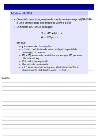 Modelo SARMA
O modelo de autoregressivo de médias móveis espcial (SARMA)
é uma combinação dos modelos SAR e SEM
O modelo SARMA é dada por:
y = ρW1yXβ + u
u = λW2u +
em que:
y é o vetor de observações
ρ λ são coeﬁcientes de autocorrelação espacial de
defasagem e de erro
W1 e W2 é a matriz de vizinhança, em que W1 pode ser
diferente de W2
X é matriz de regressão
β é vetor de covariáveis
é o vetor de erros, em que i são independentes e
identicamente distribuídos com i ∼ N(0, σ2
)
Notes
 