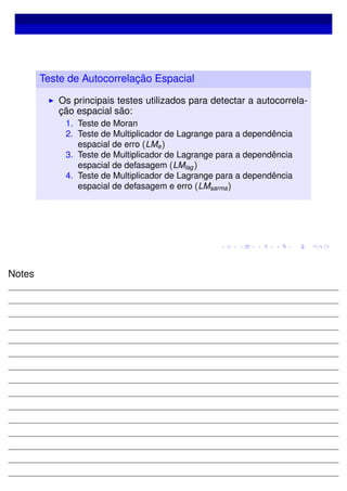 Teste de Autocorrelação Espacial
Os principais testes utilizados para detectar a autocorrela-
ção espacial são:
1. Teste de Moran
2. Teste de Multiplicador de Lagrange para a dependência
espacial de erro (LMe)
3. Teste de Multiplicador de Lagrange para a dependência
espacial de defasagem (LMlag)
4. Teste de Multiplicador de Lagrange para a dependência
espacial de defasagem e erro (LMsarma)
Notes
 