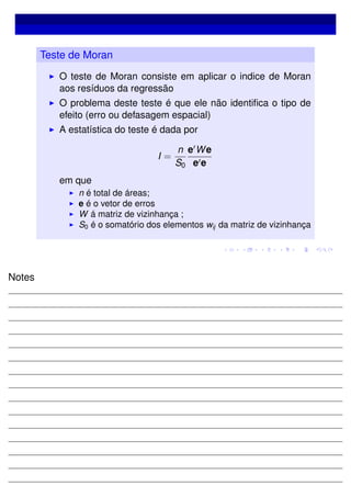 Teste de Moran
O teste de Moran consiste em aplicar o indice de Moran
aos resíduos da regressão
O problema deste teste é que ele não identiﬁca o tipo de
efeito (erro ou defasagem espacial)
A estatística do teste é dada por
I =
n
S0
e We
e e
em que
n é total de áreas;
e é o vetor de erros
W á matriz de vizinhança ;
S0 é o somatório dos elementos wij da matriz de vizinhança
Notes
 