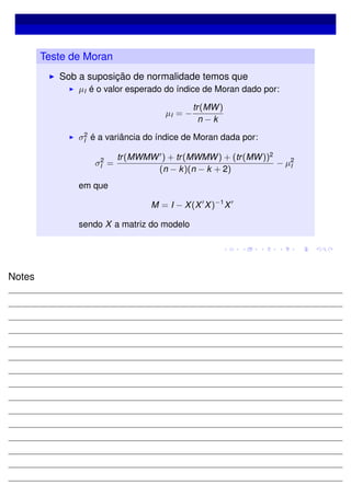 Teste de Moran
Sob a suposição de normalidade temos que
µI é o valor esperado do índice de Moran dado por:
µI = −
tr(MW)
n − k
σ2
I é a variância do índice de Moran dada por:
σ2
I =
tr(MWMW ) + tr(MWMW) + (tr(MW))2
(n − k)(n − k + 2)
− µ2
I
em que
M = I − X(X X)−1
X
sendo X a matriz do modelo
Notes
 