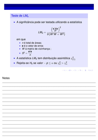 Teste de LMe
A signiﬁcância pode ser testada utilizando a estatística
LMe =
e We
S2
2
tr(W W + W2)
em que
n é total de áreas;
e é o vetor de erros
W á matriz de vizinhança ;
S2
=
e e
n
A estatística LMe tem distribuição assintótica χ2
(1)
Rejeita-se H0 se valor − p ≤ α ou χ2
c > χ2
α
Notes
 