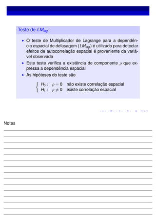 Teste de LMlag
O teste de Multiplicador de Lagrange para a dependên-
cia espacial de defasagem (LMlag) é utilizado para detectar
efeitos de autocorrelação espacial é proveniente da variá-
vel observada
Este teste veriﬁca a existência de componente ρ que ex-
pressa a dependência espacial
As hipóteses do teste são
H0 : ρ = 0 não existe correlação espacial
H1 : ρ = 0 existe correlação espacial
Notes
 