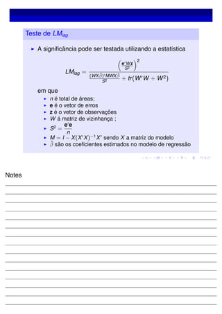 Teste de LMlag
A signiﬁcância pode ser testada utilizando a estatística
LMlag =
e Wz
S2
2
(WX ˆβ) MWX ˆβ
S2 + tr(W W + W2)
em que
n é total de áreas;
e é o vetor de erros
z é o vetor de observações
W á matriz de vizinhança ;
S2
=
e e
n
M = I − X(X X)−1
X sendo X a matriz do modelo
ˆβ são os coeﬁcientes estimados no modelo de regressão
Notes
 