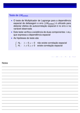 Teste de LMSARMA
O teste de Multiplicador de Lagrange para a dependência
espacial de defasagem e erro (LMSARMA) é utilizado para
detectar efeitos de autocorrelação espacial é no erro e na
variável observada
Este teste veriﬁca a existência de duas componentes λ evρ
que expressa a dependência espacial
As hipóteses do teste são
H0 : λ = 0 ρ = 0 não existe correlação espacial
H1 : λ = 0 ρ = 0 existe correlação espacial
Notes
 