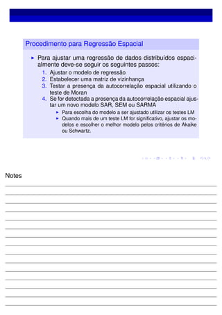 Procedimento para Regressão Espacial
Para ajustar uma regressão de dados distribuídos espaci-
almente deve-se seguir os seguintes passos:
1. Ajustar o modelo de regressão
2. Estabelecer uma matriz de vizinhança
3. Testar a presença da autocorrelação espacial utilizando o
teste de Moran
4. Se for detectada a presença da autocorrelação espacial ajus-
tar um novo modelo SAR, SEM ou SARMA
Para escolha do modelo a ser ajustado utilizar os testes LM
Quando mais de um teste LM for signiﬁcativo, ajustar os mo-
delos e escolher o melhor modelo pelos critérios de Akaike
ou Schwartz.
Notes
 