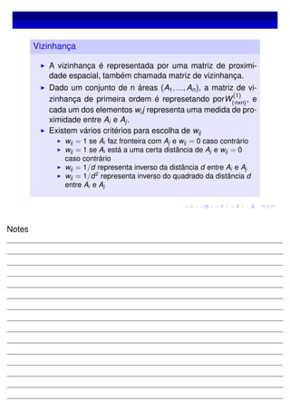 Vizinhança
A vizinhança é representada por uma matriz de proximi-
dade espacial, também chamada matriz de vizinhança.
Dado um conjunto de n áreas (A1, ..., An), a matriz de vi-
zinhança de primeira ordem é represetando porW
(1)
(nxn), e
cada um dos elementos wij representa uma medida de pro-
ximidade entre Ai e Aj.
Existem vários critérios para escolha de wij
wij = 1 se Ai faz fronteira com Aj e wij = 0 caso contrário
wij = 1 se Ai está a uma certa distância de Aj e wij = 0
caso contrário
wij = 1/d representa inverso da distância d entre Ai e Aj
wij = 1/d2
representa inverso do quadrado da distância d
entre Ai e Aj
Notes
 