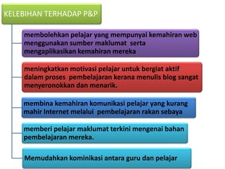 KELEBIHAN TERHADAP P&P

    membolehkan pelajar yang mempunyai kemahiran web
    menggunakan sumber maklumat serta
    mengaplikasikan kemahiran mereka

    meningkatkan motivasi pelajar untuk bergiat aktif
    dalam proses pembelajaran kerana menulis blog sangat
    menyeronokkan dan menarik.

    membina kemahiran komunikasi pelajar yang kurang
    mahir Internet melalui pembelajaran rakan sebaya

    memberi pelajar maklumat terkini mengenai bahan
    pembelajaran mereka.

    Memudahkan kominikasi antara guru dan pelajar
 