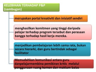 KELEBIHAN TERHADAP P&P
(sambugan)

     merupakan portal kreativiti dan inisiatif sendiri

     menghasilkan komitmen yang tinggi daripada
     pelajar terhadap program tersebut dan perasaan
     bangga terhadap hasil kerja mereka.

     menjadikan pembelajaran lebih sama rata, bukan
     secara hierarki, dan guru bertindak sebagai
     fasilitator

     Memudahkan komunikasi antara guru
     danpelajarmembina pemikiran kritis melalui
     penggunaan ruang komen dan maklum balas
 