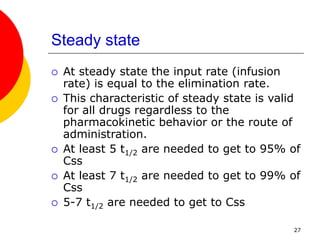 27
Steady state
 At steady state the input rate (infusion
rate) is equal to the elimination rate.
 This characteristic of steady state is valid
for all drugs regardless to the
pharmacokinetic behavior or the route of
administration.
 At least 5 t1/2 are needed to get to 95% of
Css
 At least 7 t1/2 are needed to get to 99% of
Css
 5-7 t1/2 are needed to get to Css
 