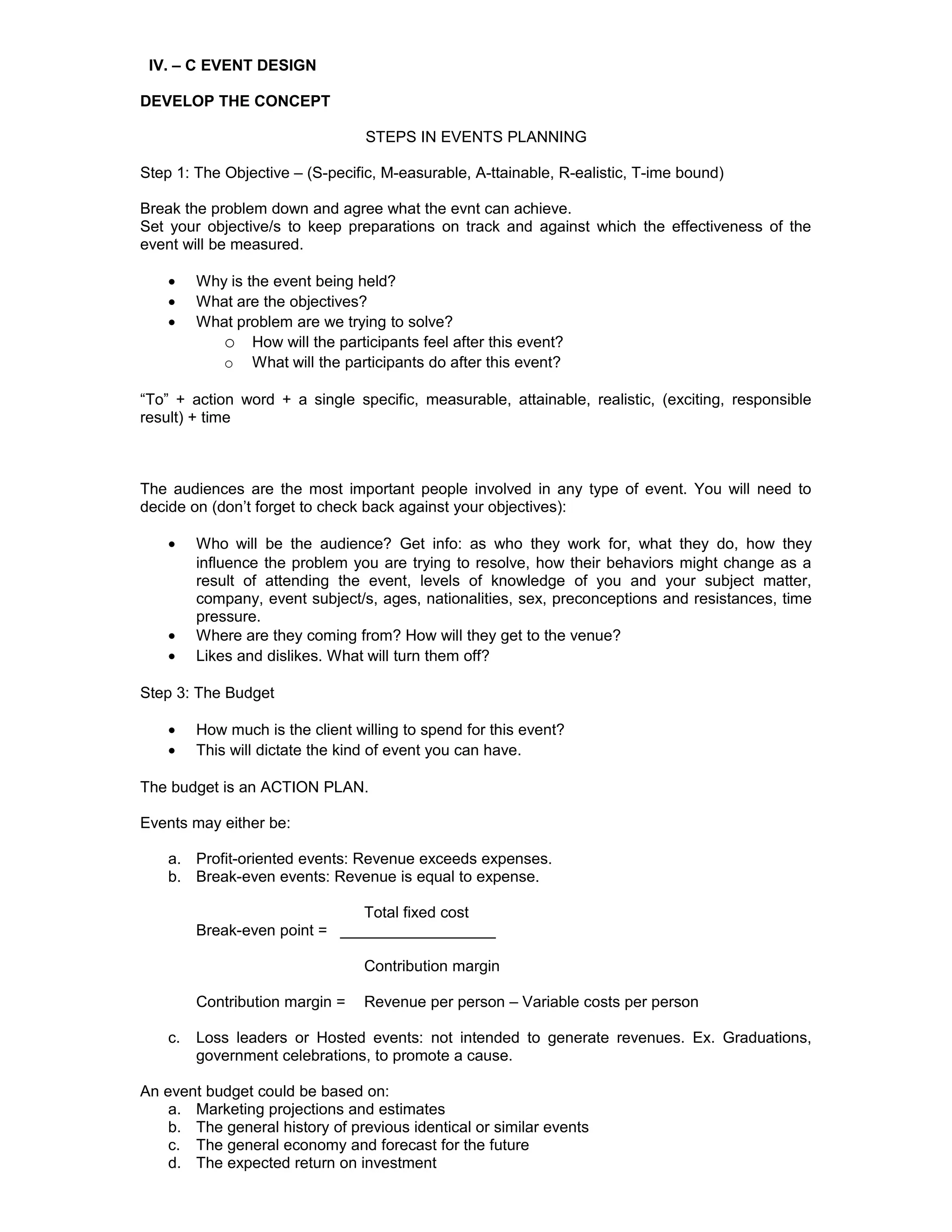 IV. – C EVENT DESIGN

DEVELOP THE CONCEPT

                                  STEPS IN EVENTS PLANNING

Step 1: The Objective – (S-pecific, M-easurable, A-ttainable, R-ealistic, T-ime bound)

Break the problem down and agree what the evnt can achieve.
Set your objective/s to keep preparations on track and against which the effectiveness of the
event will be measured.

    •    Why is the event being held?
    •    What are the objectives?
    •    What problem are we trying to solve?
            o How will the participants feel after this event?
            o What will the participants do after this event?

“To” + action word + a single specific, measurable, attainable, realistic, (exciting, responsible
result) + time



The audiences are the most important people involved in any type of event. You will need to
decide on (don’t forget to check back against your objectives):

    •    Who will be the audience? Get info: as who they work for, what they do, how they
         influence the problem you are trying to resolve, how their behaviors might change as a
         result of attending the event, levels of knowledge of you and your subject matter,
         company, event subject/s, ages, nationalities, sex, preconceptions and resistances, time
         pressure.
    •    Where are they coming from? How will they get to the venue?
    •    Likes and dislikes. What will turn them off?

Step 3: The Budget

    •    How much is the client willing to spend for this event?
    •    This will dictate the kind of event you can have.

The budget is an ACTION PLAN.

Events may either be:

    a. Profit-oriented events: Revenue exceeds expenses.
    b. Break-even events: Revenue is equal to expense.

                               Total fixed cost
         Break-even point = __________________

                                  Contribution margin

         Contribution margin =    Revenue per person – Variable costs per person

    c.   Loss leaders or Hosted events: not intended to generate revenues. Ex. Graduations,
         government celebrations, to promote a cause.

An event budget could be based on:
    a. Marketing projections and estimates
    b. The general history of previous identical or similar events
    c. The general economy and forecast for the future
    d. The expected return on investment
 