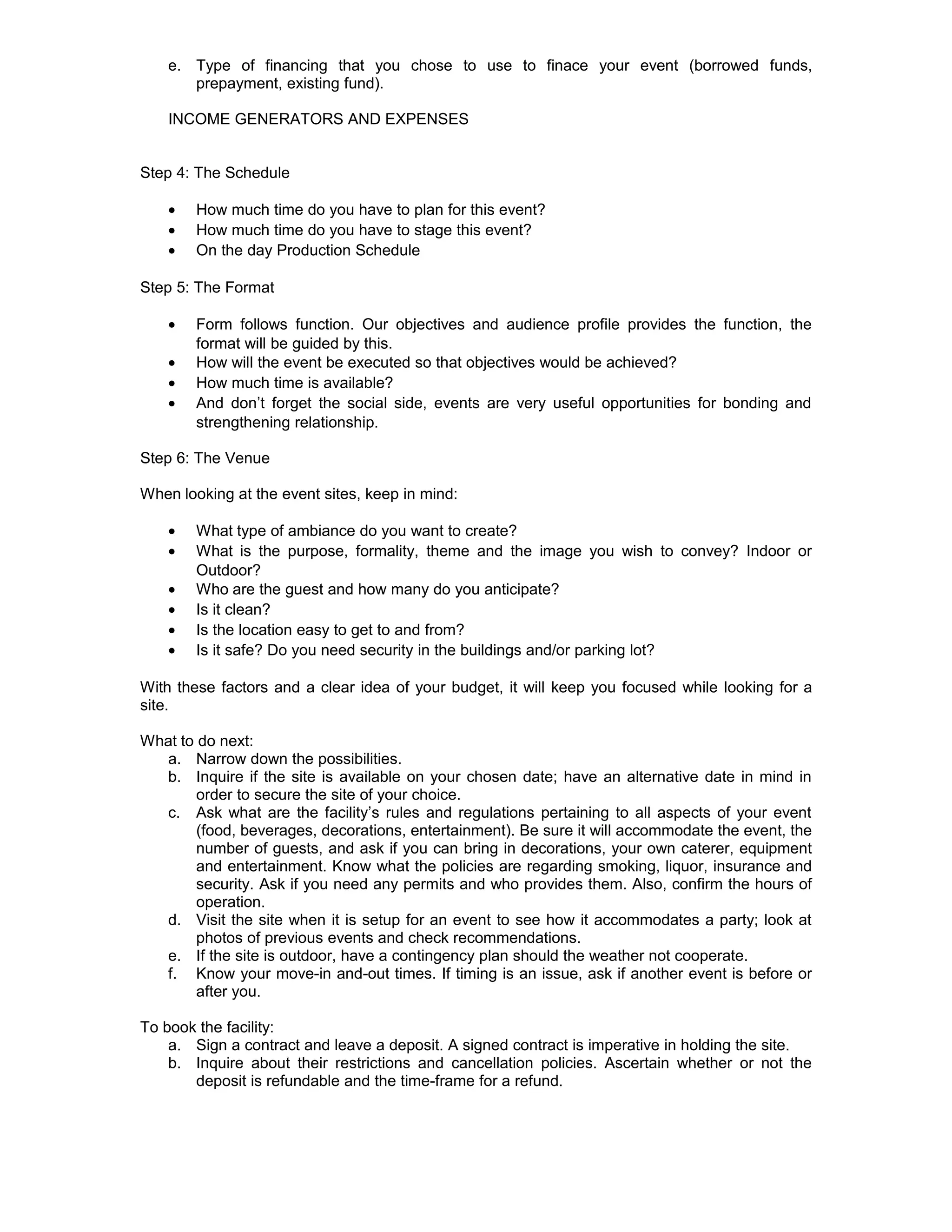 e. Type of financing that you chose to use to finace your event (borrowed funds,
       prepayment, existing fund).

    INCOME GENERATORS AND EXPENSES


Step 4: The Schedule

    •   How much time do you have to plan for this event?
    •   How much time do you have to stage this event?
    •   On the day Production Schedule

Step 5: The Format

    •   Form follows function. Our objectives and audience profile provides the function, the
        format will be guided by this.
    •   How will the event be executed so that objectives would be achieved?
    •   How much time is available?
    •   And don’t forget the social side, events are very useful opportunities for bonding and
        strengthening relationship.

Step 6: The Venue

When looking at the event sites, keep in mind:

    •   What type of ambiance do you want to create?
    •   What is the purpose, formality, theme and the image you wish to convey? Indoor or
        Outdoor?
    •   Who are the guest and how many do you anticipate?
    •   Is it clean?
    •   Is the location easy to get to and from?
    •   Is it safe? Do you need security in the buildings and/or parking lot?

With these factors and a clear idea of your budget, it will keep you focused while looking for a
site.

What to do next:
  a. Narrow down the possibilities.
  b. Inquire if the site is available on your chosen date; have an alternative date in mind in
        order to secure the site of your choice.
  c. Ask what are the facility’s rules and regulations pertaining to all aspects of your event
        (food, beverages, decorations, entertainment). Be sure it will accommodate the event, the
        number of guests, and ask if you can bring in decorations, your own caterer, equipment
        and entertainment. Know what the policies are regarding smoking, liquor, insurance and
        security. Ask if you need any permits and who provides them. Also, confirm the hours of
        operation.
  d. Visit the site when it is setup for an event to see how it accommodates a party; look at
        photos of previous events and check recommendations.
  e. If the site is outdoor, have a contingency plan should the weather not cooperate.
  f. Know your move-in and-out times. If timing is an issue, ask if another event is before or
        after you.

To book the facility:
    a. Sign a contract and leave a deposit. A signed contract is imperative in holding the site.
    b. Inquire about their restrictions and cancellation policies. Ascertain whether or not the
       deposit is refundable and the time-frame for a refund.
 