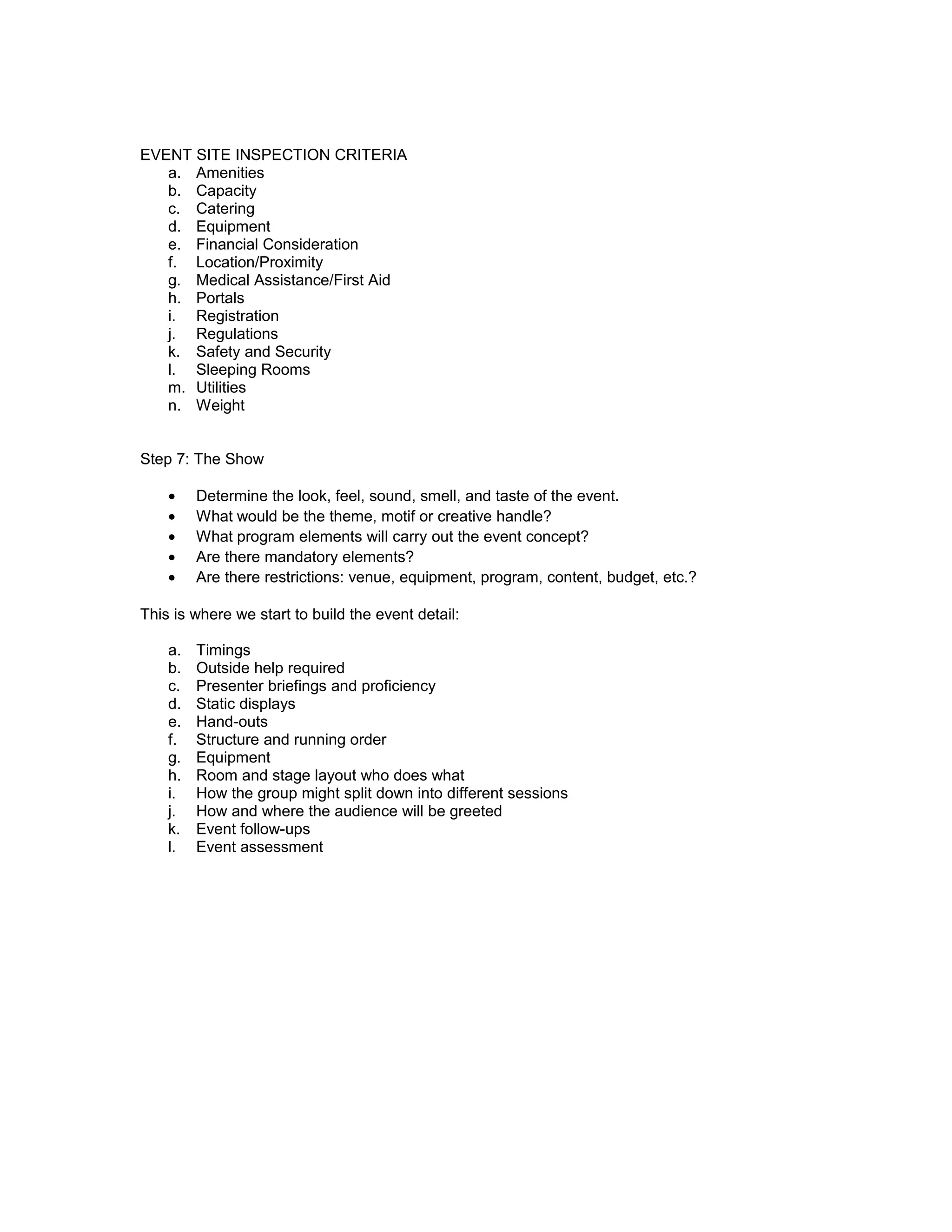 EVENT SITE INSPECTION CRITERIA
   a. Amenities
   b. Capacity
   c. Catering
   d. Equipment
   e. Financial Consideration
   f. Location/Proximity
   g. Medical Assistance/First Aid
   h. Portals
   i. Registration
   j. Regulations
   k. Safety and Security
   l. Sleeping Rooms
   m. Utilities
   n. Weight


Step 7: The Show

    •    Determine the look, feel, sound, smell, and taste of the event.
    •    What would be the theme, motif or creative handle?
    •    What program elements will carry out the event concept?
    •    Are there mandatory elements?
    •    Are there restrictions: venue, equipment, program, content, budget, etc.?

This is where we start to build the event detail:

    a.   Timings
    b.   Outside help required
    c.   Presenter briefings and proficiency
    d.   Static displays
    e.   Hand-outs
    f.   Structure and running order
    g.   Equipment
    h.   Room and stage layout who does what
    i.   How the group might split down into different sessions
    j.   How and where the audience will be greeted
    k.   Event follow-ups
    l.   Event assessment
 