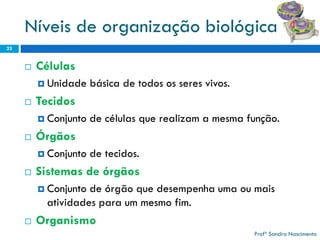 Níveis de organização biológica 
Células 
Unidade básica de todos os seres vivos. 
Tecidos 
Conjunto de células que realizam a mesma função. 
Órgãos 
Conjunto de tecidos. 
Sistemas de órgãos 
Conjunto de órgão que desempenha uma ou mais atividadespara um mesmo fim. 
Organismo 
23 
Profª Sandra Nascimento 
 
