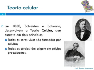Teoria celular 
Em1838,SchleideneSchwann, desenvolvemaTeoriaCelular,queassentaemdoisprincípios: 
Todososseresvivossãoformadosporcélulas; 
Todasascélulastêmorigememcélulaspreexistentes. 
6 
Profª Sandra Nascimento 
 