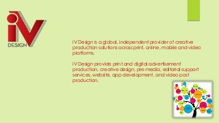 iV Design is a global, independent provider of creative
production solutions across print, online, mobile and video
platforms.
iV Design provide print and digital advertisement
production, creative design, pre-media, editorial support
services, website, app development, and video post
production.
 