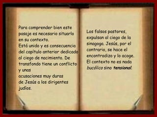Para comprender bien este pasaje es necesario situarlo en su contexto. Está unido y es consecuencia del capítulo anterior dedicado al ciego de nacimiento. De transfondo tiene un conflicto y unas acusaciones muy duras  de Jesús a los dirigentes judíos. Los falsos pastores, expulsan al ciego de la sinagoga. Jesús, por el contrario, se hace el encontradizo y lo acoge. El contexto no es nada  bucólico  sino   tensional . 