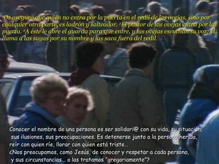 1 Os aseguro que quien no entra por la puerta en el redil de las ovejas, sino por cualquier otra parte, es ladrón y salteador.  2 El pastor de las ovejas entra por la puerta.  3 A éste le abre el guarda para que entre, y las ovejas escuchan su voz; él llama a las suyas por su nombre y las saca fuera del redil.  Conocer el nombre de una persona es ser solidari@ con su vida, su situación,  sus ilusiones, sus preocupaciones. Es detenerse junto a la persona herida,  reír con quien ríe, llorar con quien está triste…  ¿Nos preocupamos, como Jesús, de conocer y respetar a cada persona,  y sus circunstancias... o las tratamos “gregariamente”? 
