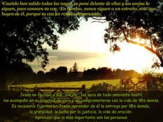 4 Cuando han salido todas las suyas, se pone delante de ellas y las ovejas lo siguen, pues conocen su voz.  5 En cambio, nunca siguen a un extraño, sino que huyen de él, porque su voz les resulta desconocida.   Jesús no recluye a sus “ovejas”, las saca de todo ambiente hostil, las acompaña en su libertad de vivir y de comprometerse con la vida de l@s demás. Es necesario fijarnos en Jesús, aprender de él la entrega por l@s demás,  la gratuidad, la lucha por la justicia, la vida de oración.  Aprender que lo más importante son las personas  que buscan y esperan una palabra de vida y una puerta abierta.  