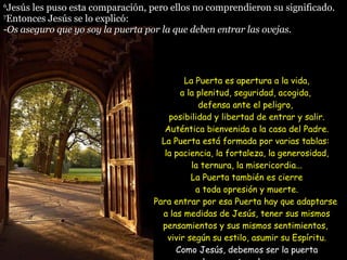 6 Jesús les puso esta comparación, pero ellos no comprendieron su significado. 7 Entonces Jesús se lo explicó: - Os aseguro que yo soy la puerta por la que deben entrar las ovejas.  La Puerta es apertura a la vida, a la plenitud, seguridad, acogida,  defensa ante el peligro,  posibilidad y libertad de entrar y salir. Auténtica bienvenida a la casa del Padre. La Puerta está formada por varias tablas:  la paciencia, la fortaleza, la generosidad, la ternura, la misericordia... La Puerta también es cierre a toda opresión y muerte. Para entrar por esa Puerta hay que adaptarse  a las medidas de Jesús, tener sus mismos pensamientos y sus mismos sentimientos,  vivir según su estilo, asumir su Espíritu. Como Jesús, debemos ser la puerta por la que entren las personas a la Justicia y Alegría del Reino.  