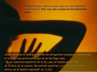 8 Todos los que vinieron antes que yo, eran ladrones  y salteadores.  Por eso, las ovejas no les hicieron caso.  Jesús condena la mala gestión de los dirigentes religiosos y comprende  el rechazo que provocan y que no se les haga caso.  “ Ay de vosotros maestros de la ley, que os habéis apoderado de la llave de la ciencia. No entráis vosotros, y a quienes querían entrar se lo habéis impedido ”  (Lc 11,52). 