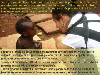 9 Yo soy la puerta. Todo el que entre en el redil por esta puerta, estará a salvo, y sus esfuerzos por buscar el sustento no serán en vano.  10 El ladrón va al rebaño únicamente para robar, matar y destruir. Yo he venido para dar vida a los hombres y para que la tengan en plenitud. Seguir el ejemplo de Jesús supone preocuparnos por cada persona y su situación concreta, por conocer los problemas que afectan a la humanidad y aportar una palabra de consuelo y un gesto que alivie el dolor. Jesús es el único Pastor, l@s demás aprendemos de Él a trabajar para que todas las personas tengan vida y la tengan en abundancia. Tod@s estamos llamad@s a “pastorear”, participando de la misión de anunciar el Evangelio y hacer presente el Reino en nuestro entorno y en todas las áreas de la sociedad .  
