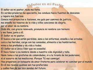 El Señor es mi Pastor El señor es mi pastor, nada me falta. En verdes praderas me apacienta, me conduce hacia fuentes de descanso y repara mis fuerzas. Conoce mis proyectos e ilusiones, me guía por caminos de justicia, me enseña los tesoros de la vida y silba canciones de alegría,  por el amor de su nombre. Cada día, con gracia renovada, pronuncia mi nombre con ternura y me llama junto a él. El Señor es mi pastor. Él busca a las que están perdidas, sana a las enfermas, enseña a las erradas, cura a las heridas, carga con las cansadas, alimenta a las hambrientas, mima a las preñadas y da vida a todas. ¡El Señor es el único líder que no avasalla!. Él hace honor a su nombre dando a nuestra vida dignidad y talla. Nada temo a los profetas de calamidades, ni a la tiranía de los poderosos, ni al susurro de los mediocres. ¡Porque Tú vas conmigo!. Has preparado un banquete de amor fraterno para celebrar mi caminar por el mundo En él me revelas quiénes son tus preferidos  y cuáles han de ser mis sendas del futuro. ¡Gracias al Señor que me crea, sostiene y guía con su presencia cargada de Vida!. Ulibarri, Fl. 
