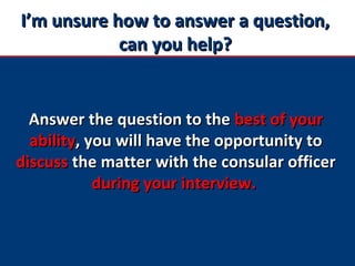 I’m unsure how to answer a question,I’m unsure how to answer a question,
can you help?can you help?
Answer the question to theAnswer the question to the best of yourbest of your
abilityability, you will have the opportunity to, you will have the opportunity to
discussdiscuss the matter with the consular officerthe matter with the consular officer
during your interview.during your interview.
 