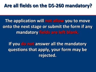 Are all fields on the DS-260 mandatory?Are all fields on the DS-260 mandatory?
The application willThe application will not allownot allow you to moveyou to move
onto the next stage or submit the form if anyonto the next stage or submit the form if any
mandatorymandatory fields are left blank.fields are left blank.
If youIf you do notdo not answer all the mandatoryanswer all the mandatory
questions that apply, your form may bequestions that apply, your form may be
rejected.rejected.
 