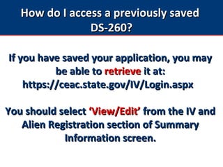 How do I access a previously savedHow do I access a previously saved
DS-260?DS-260?
If you have saved your application, you mayIf you have saved your application, you may
be able tobe able to retrieveretrieve it at:it at:
https://ceac.state.gov/IV/Login.aspxhttps://ceac.state.gov/IV/Login.aspx
You should selectYou should select ‘View/Edit’‘View/Edit’ from the IV andfrom the IV and
Alien Registration section of SummaryAlien Registration section of Summary
Information screen.Information screen.
 