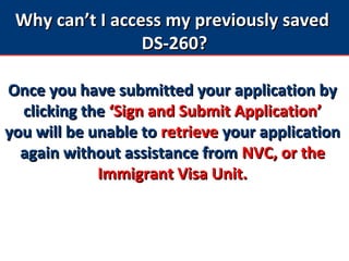 Why can’t I access my previously savedWhy can’t I access my previously saved
DS-260?DS-260?
Once you have submitted your application byOnce you have submitted your application by
clicking theclicking the ‘Sign and Submit Application’‘Sign and Submit Application’
you will be unable toyou will be unable to retrieveretrieve your applicationyour application
again without assistance fromagain without assistance from NVC, or theNVC, or the
Immigrant Visa Unit.Immigrant Visa Unit.
 