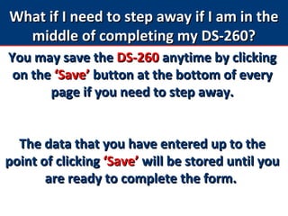 What if I need to step away if I am in theWhat if I need to step away if I am in the
middle of completing my DS-260?middle of completing my DS-260?
You may save theYou may save the DS-260DS-260 anytime by clickinganytime by clicking
on theon the ‘Save’‘Save’ button at the bottom of everybutton at the bottom of every
page if you need to step away.page if you need to step away.
The data that you have entered up to theThe data that you have entered up to the
point of clickingpoint of clicking ‘Save’‘Save’ will be stored until youwill be stored until you
are ready to complete the form.are ready to complete the form.
 